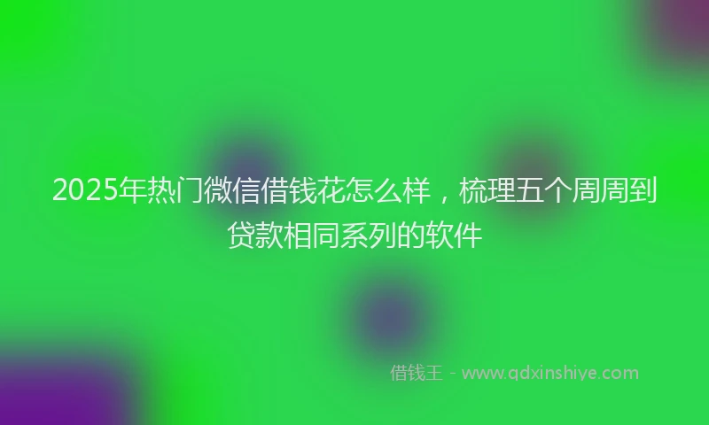2025年热门微信借钱花怎么样，梳理五个周周到贷款相同系列的软件