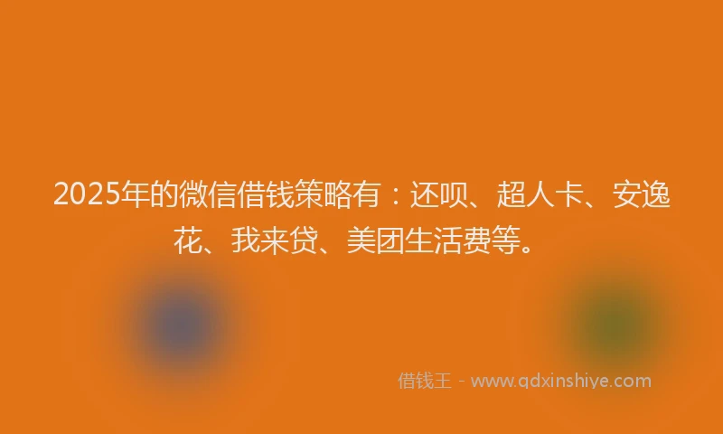 2025年的微信借钱策略有：还呗、超人卡、安逸花、我来贷、美团生活费等。