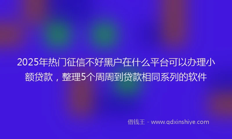 2025年热门征信不好黑户在什么平台可以办理小额贷款，整理5个周周到贷款相同系列的软件