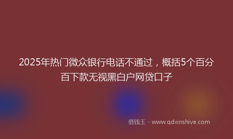 2025年热门微众银行电话不通过，概括5个百分百下款无视黑白户网贷口子