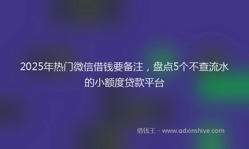 2025年热门微信借钱要备注，盘点5个不查流水的小额度贷款平台