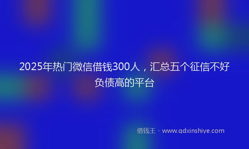 2025年热门微信借钱300人，汇总五个征信不好负债高的平台