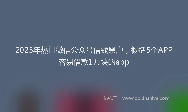 2025年热门微信公众号借钱黑户，概括5个APP容易借款1万块的app