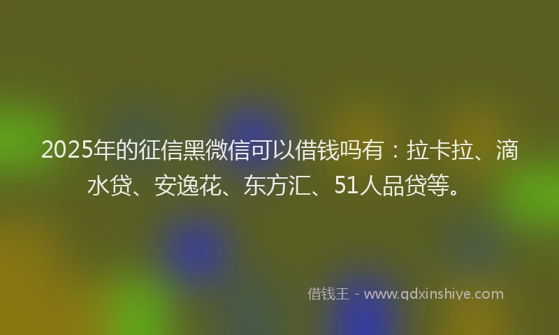 2025年的征信黑微信可以借钱吗有：拉卡拉、滴水贷、安逸花、东方汇、51人品贷等。
