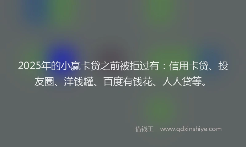 2025年的小赢卡贷之前被拒过有：信用卡贷、投友圈、洋钱罐、百度有钱花、人人贷等。