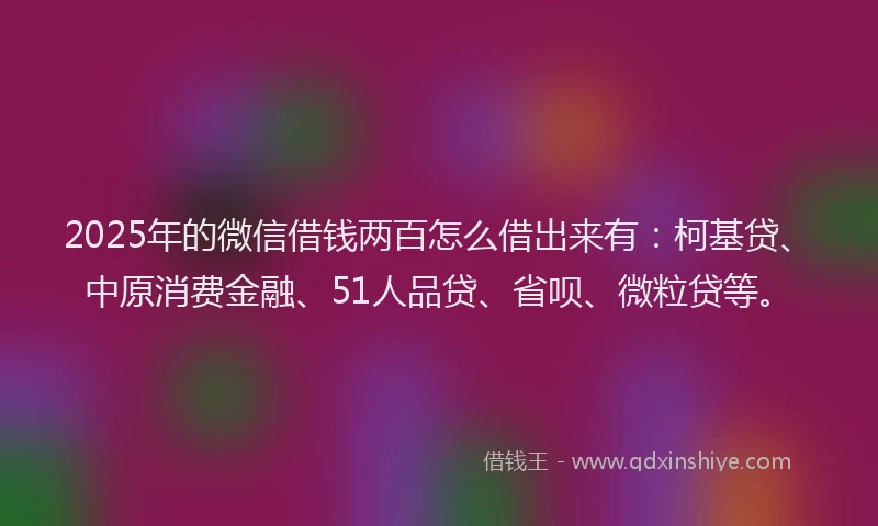 2025年的微信借钱两百怎么借出来有：柯基贷、中原消费金融、51人品贷、省呗、微粒贷等。