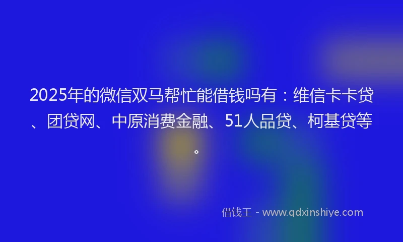 2025年的微信双马帮忙能借钱吗有：维信卡卡贷、团贷网、中原消费金融、51人品贷、柯基贷等。
