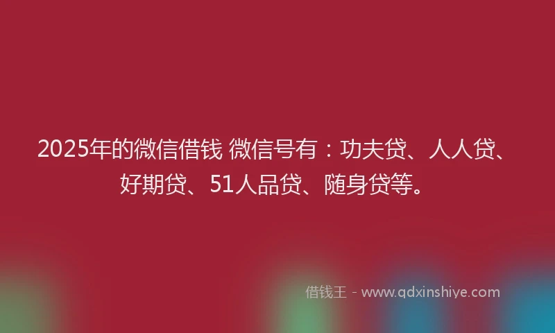 2025年的微信借钱 微信号有：功夫贷、人人贷、好期贷、51人品贷、随身贷等。