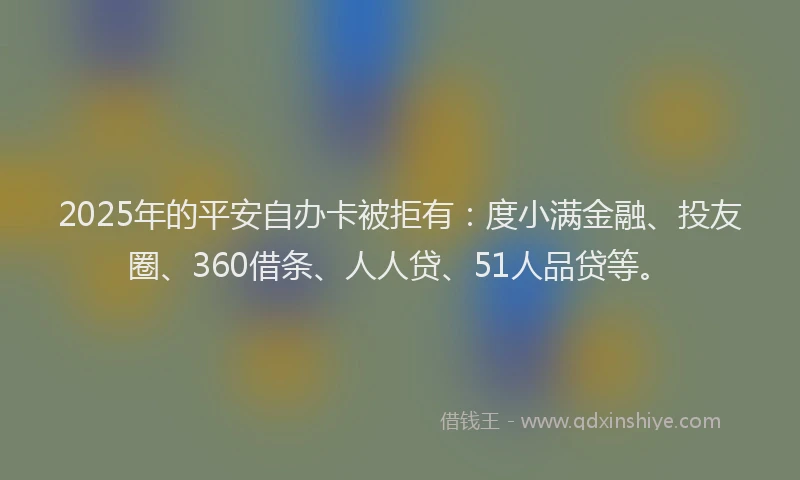 2025年的平安自办卡被拒有：度小满金融、投友圈、360借条、人人贷、51人品贷等。
