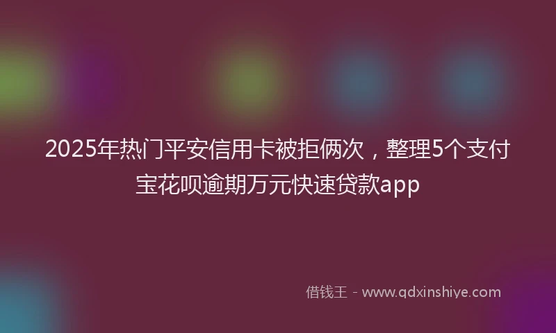 2025年热门平安信用卡被拒俩次，整理5个支付宝花呗逾期万元快速贷款app