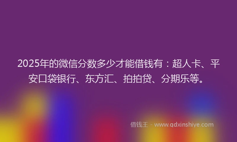 2025年的微信分数多少才能借钱有：超人卡、平安口袋银行、东方汇、拍拍贷、分期乐等。