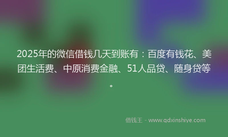 2025年的微信借钱几天到账有：百度有钱花、美团生活费、中原消费金融、51人品贷、随身贷等。