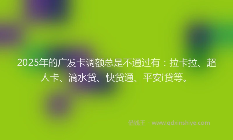 2025年的广发卡调额总是不通过有：拉卡拉、超人卡、滴水贷、快贷通、平安i贷等。