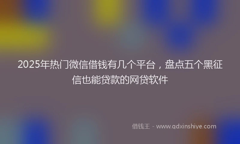 2025年热门微信借钱有几个平台，盘点五个黑征信也能贷款的网贷软件