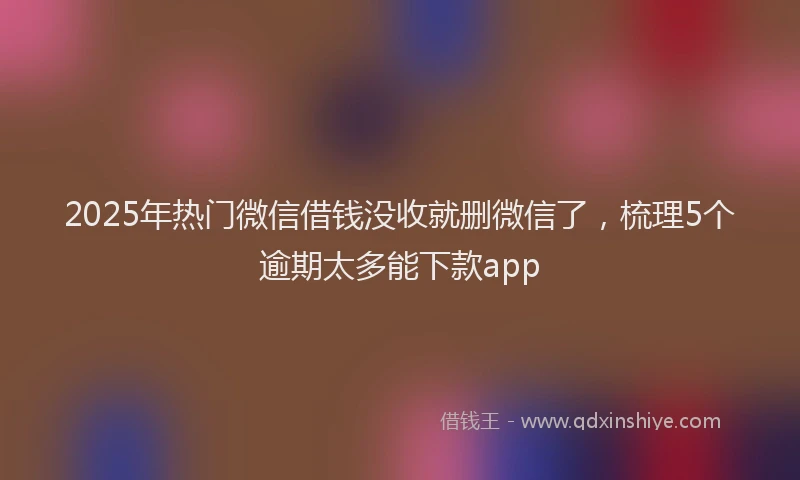2025年热门微信借钱没收就删微信了，梳理5个逾期太多能下款app