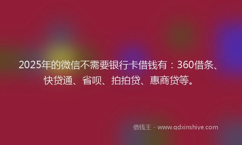 2025年的微信不需要银行卡借钱有：360借条、快贷通、省呗、拍拍贷、惠商贷等。