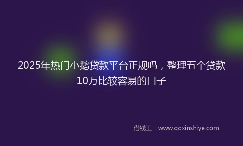 2025年热门小鹅贷款平台正规吗，整理五个贷款10万比较容易的口子