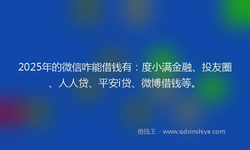 2025年的微信咋能借钱有：度小满金融、投友圈、人人贷、平安i贷、微博借钱等。