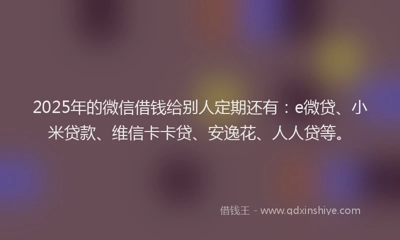 2025年的微信借钱给别人定期还有：e微贷、小米贷款、维信卡卡贷、安逸花、人人贷等。