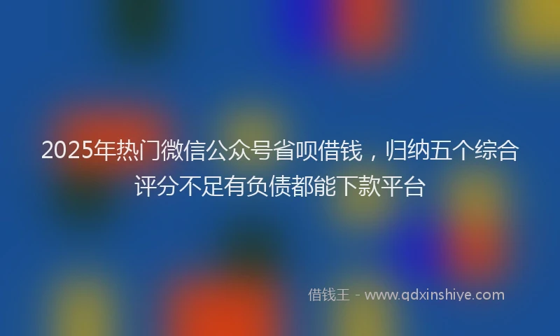 2025年热门微信公众号省呗借钱，归纳五个综合评分不足有负债都能下款平台