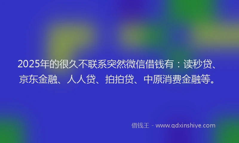 2025年的很久不联系突然微信借钱有：读秒贷、京东金融、人人贷、拍拍贷、中原消费金融等。