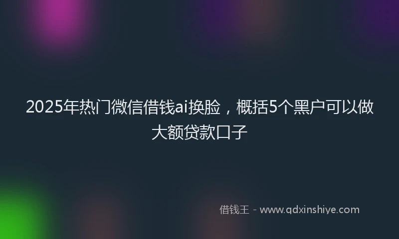 2025年热门微信借钱ai换脸，概括5个黑户可以做大额贷款口子
