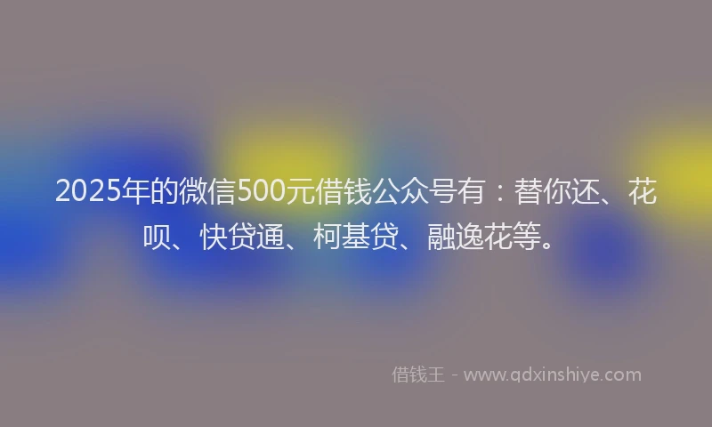 2025年的微信500元借钱公众号有：替你还、花呗、快贷通、柯基贷、融逸花等。