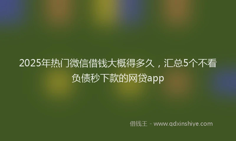 2025年热门微信借钱大概得多久，汇总5个不看负债秒下款的网贷app