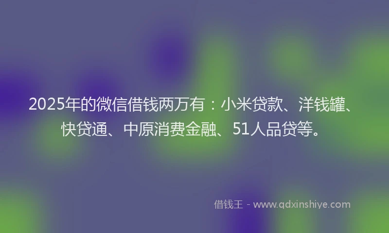 2025年的微信借钱两万有：小米贷款、洋钱罐、快贷通、中原消费金融、51人品贷等。