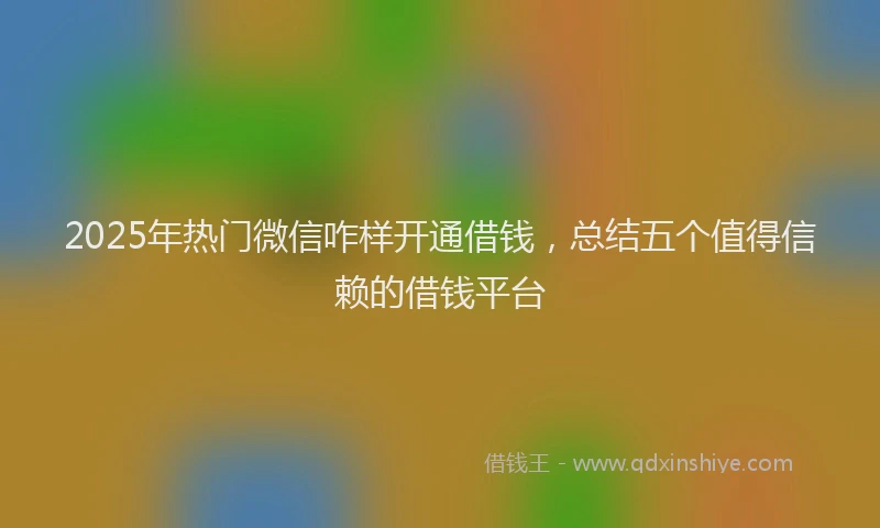 2025年热门微信咋样开通借钱，总结五个值得信赖的借钱平台