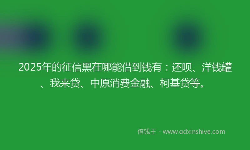 2025年的征信黑在哪能借到钱有：还呗、洋钱罐、我来贷、中原消费金融、柯基贷等。