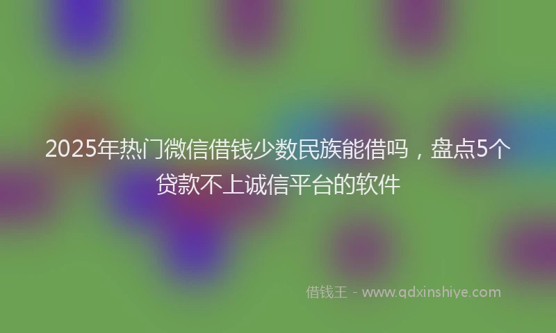 2025年热门微信借钱少数民族能借吗，盘点5个贷款不上诚信平台的软件