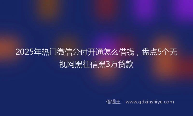 2025年热门微信分付开通怎么借钱，盘点5个无视网黑征信黑3万贷款