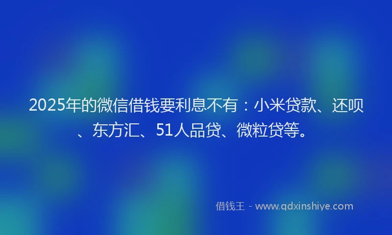 2025年的微信借钱要利息不有：小米贷款、还呗、东方汇、51人品贷、微粒贷等。