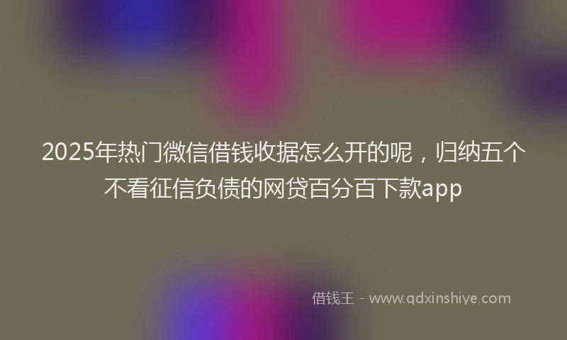 2025年热门微信借钱收据怎么开的呢，归纳五个不看征信负债的网贷百分百下款app