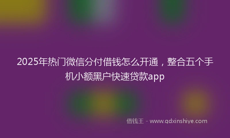 2025年热门微信分付借钱怎么开通，整合五个手机小额黑户快速贷款app
