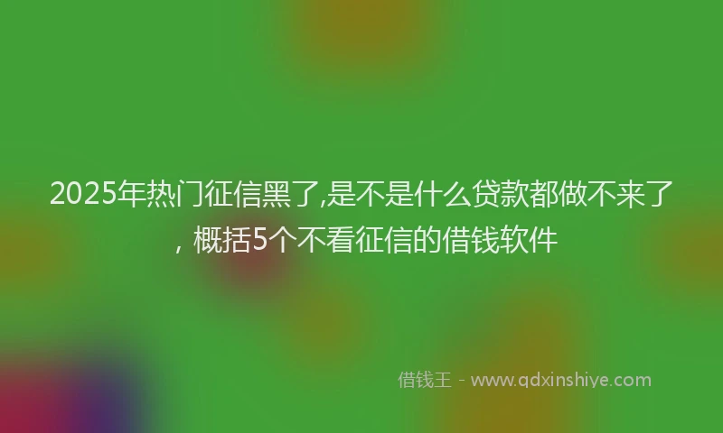 2025年热门征信黑了,是不是什么贷款都做不来了，概括5个不看征信的借钱软件