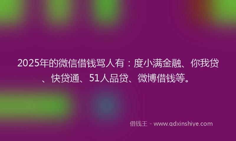 2025年的微信借钱骂人有：度小满金融、你我贷、快贷通、51人品贷、微博借钱等。