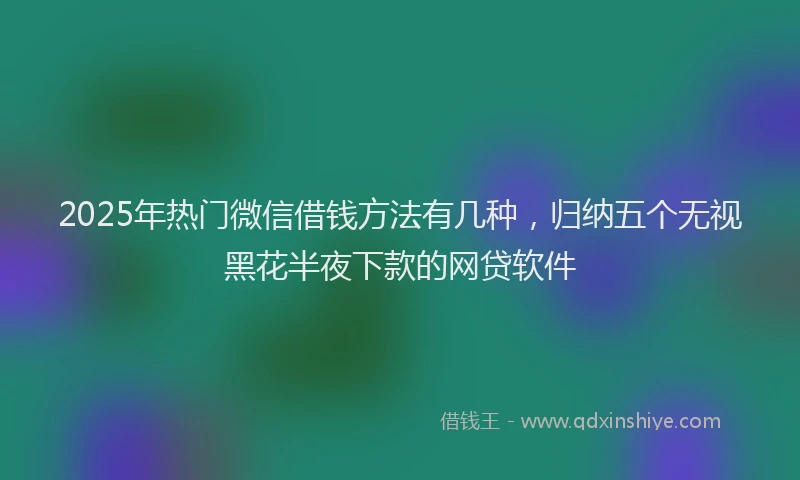 2025年热门微信借钱方法有几种，归纳五个无视黑花半夜下款的网贷软件