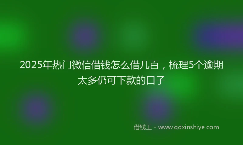 2025年热门微信借钱怎么借几百，梳理5个逾期太多仍可下款的口子