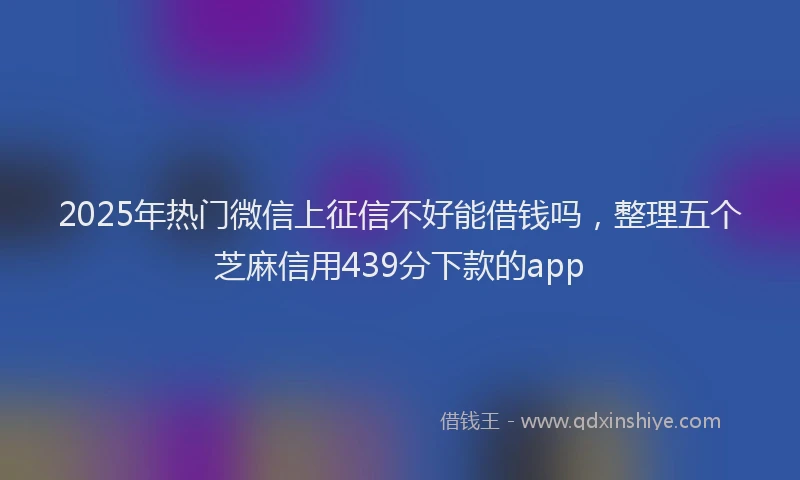 2025年热门微信上征信不好能借钱吗，整理五个芝麻信用439分下款的app