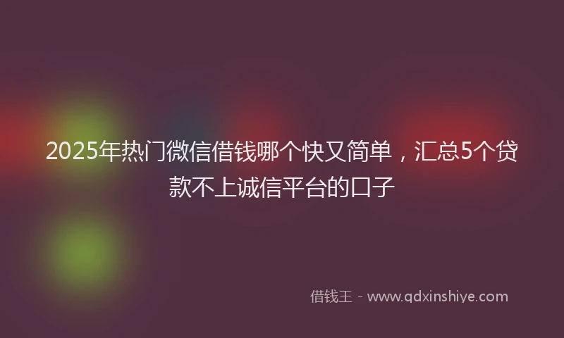 2025年热门微信借钱哪个快又简单，汇总5个贷款不上诚信平台的口子