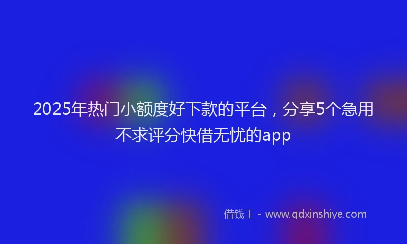 2025年热门小额度好下款的平台，分享5个急用不求评分快借无忧的app