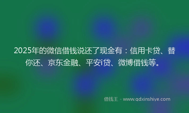 2025年的微信借钱说还了现金有：信用卡贷、替你还、京东金融、平安i贷、微博借钱等。