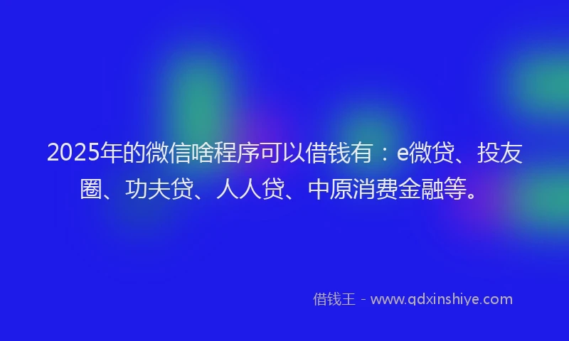 2025年的微信啥程序可以借钱有：e微贷、投友圈、功夫贷、人人贷、中原消费金融等。
