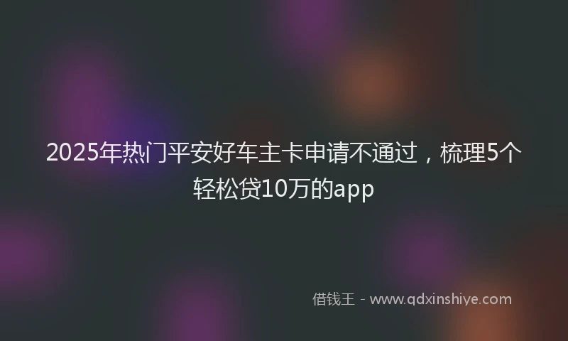 2025年热门平安好车主卡申请不通过，梳理5个轻松贷10万的app
