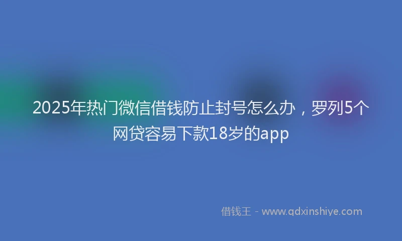 2025年热门微信借钱防止封号怎么办，罗列5个网贷容易下款18岁的app