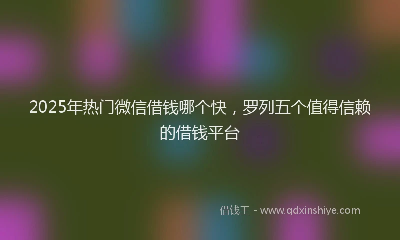 2025年热门微信借钱哪个快，罗列五个值得信赖的借钱平台