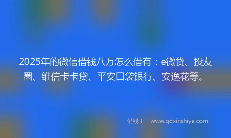 2025年的微信借钱八万怎么借有：e微贷、投友圈、维信卡卡贷、平安口袋银行、安逸花等。