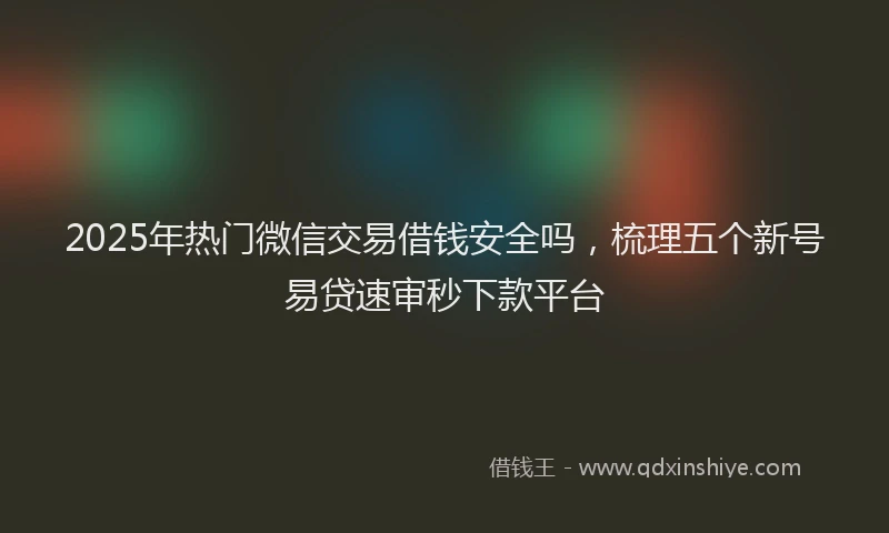 2025年热门微信交易借钱安全吗，梳理五个新号易贷速审秒下款平台